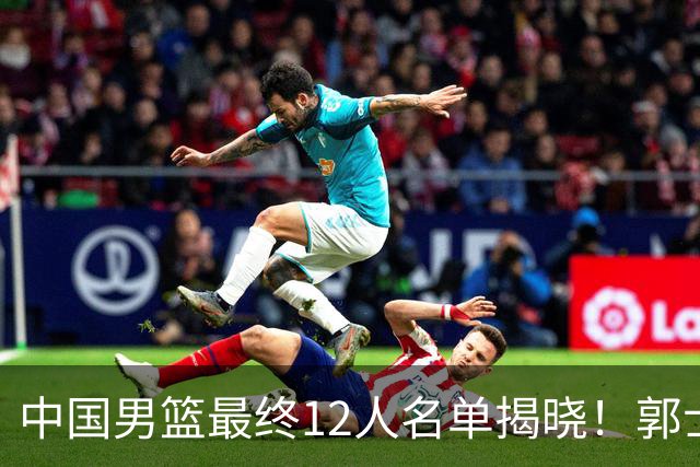 中国男篮最终12人名单揭晓！郭士强启用五锋战术，两名球员遗憾落选