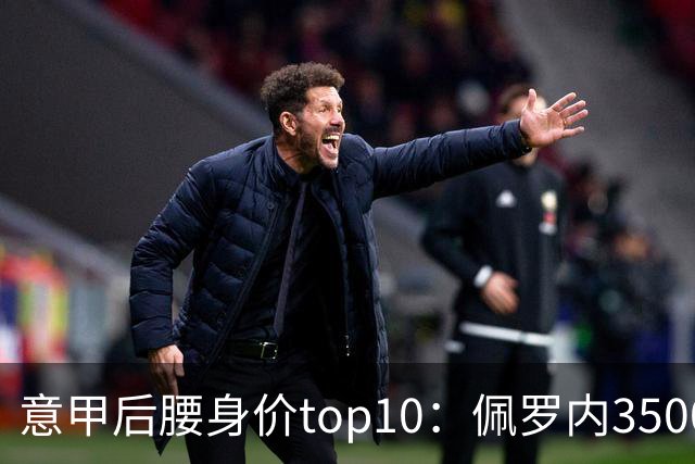 意甲后腰身价top10：佩罗内3500万欧居首，洛卡特利、亚沙里次席