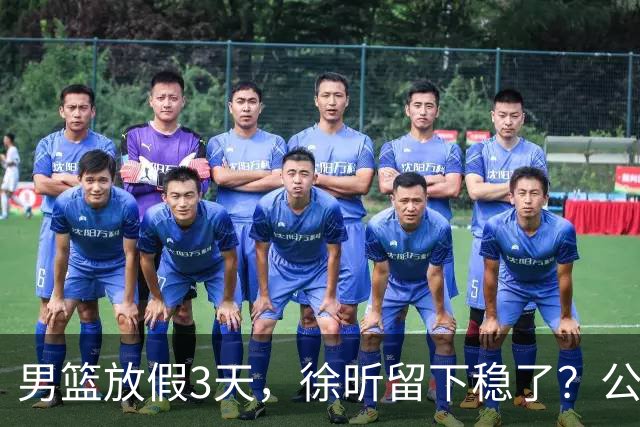 男篮放假3天，徐昕留下稳了？公开表态，郭士强欣慰，杜锋尴尬