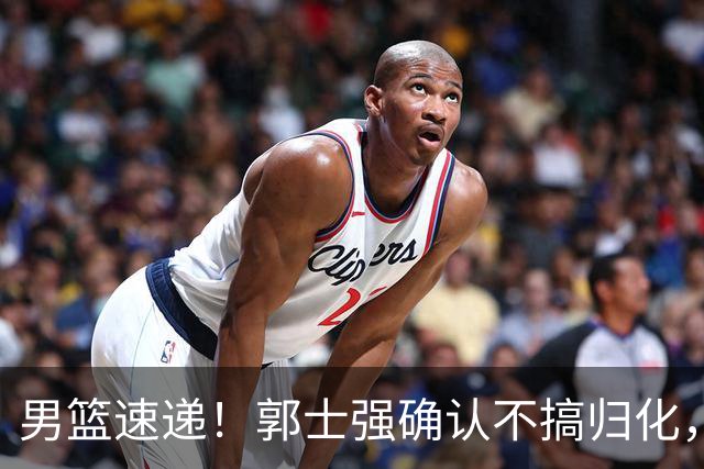 男篮速递！郭士强确认不搞归化，赵继伟受伤或缺席生死战，中国小组垫底
