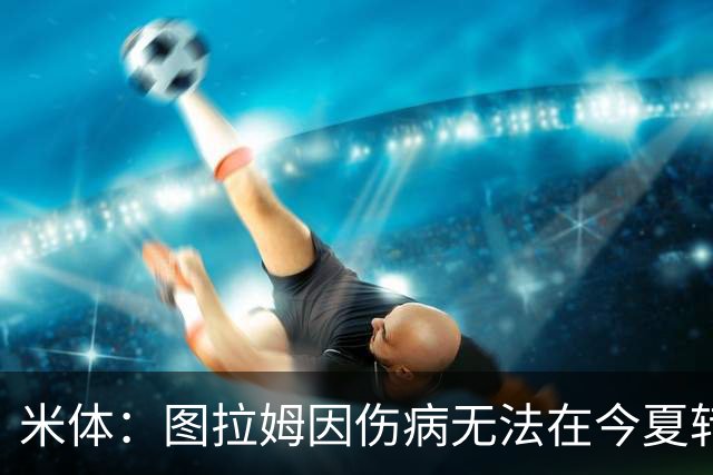 米体：图拉姆因伤病无法在今夏转会，尤文可出售人选剩3人