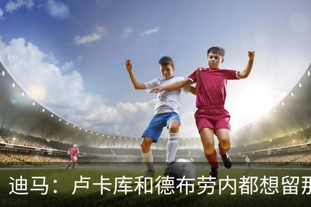 迪马：卢卡库和德布劳内都想留那不勒斯，这会让阿莱格里感到高兴